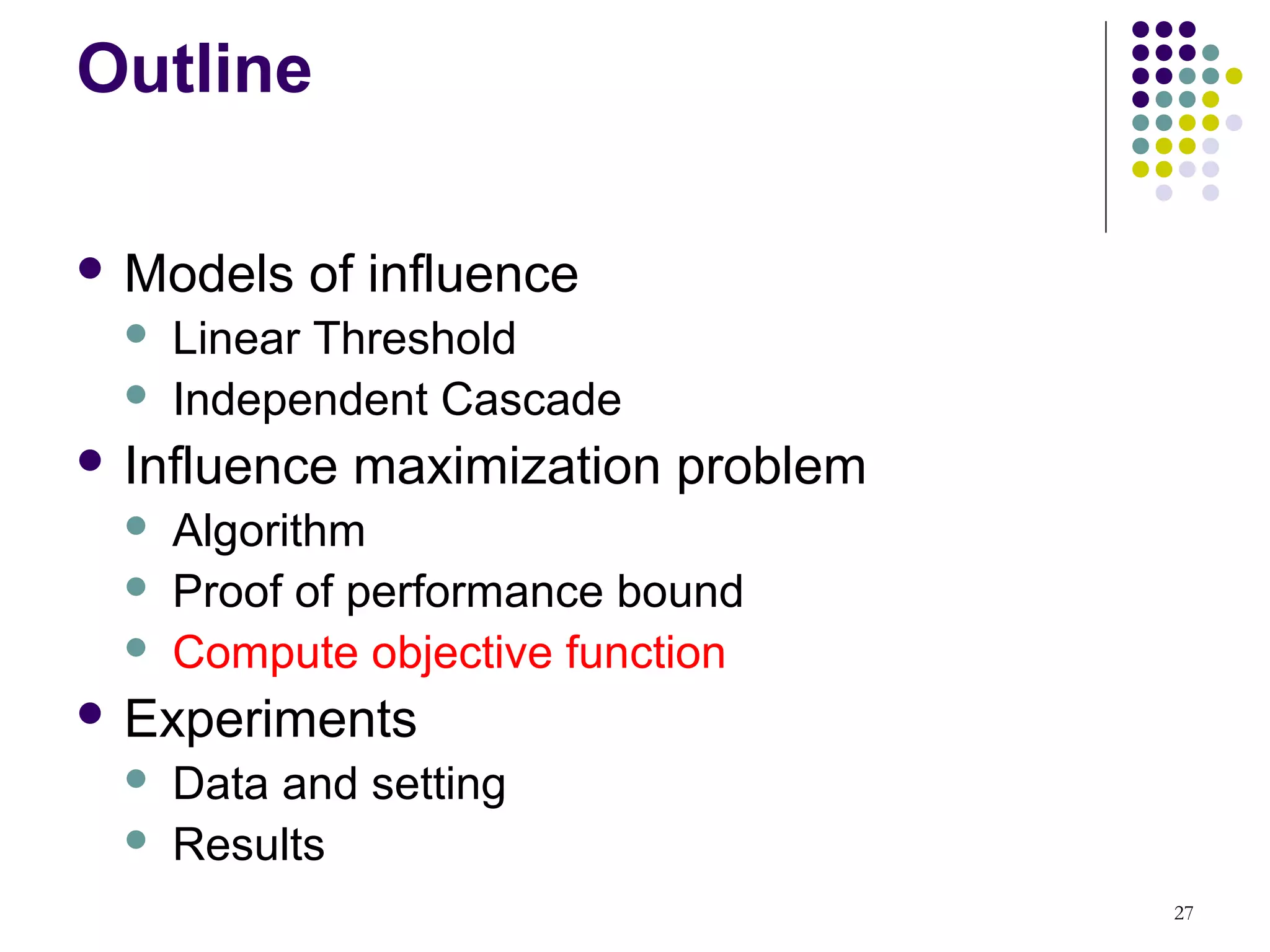 Outline

 Models    of influence
     Linear Threshold
     Independent Cascade
 Influence   maximization problem
     Algorithm
     Proof of performance bound
     Compute objective function
 Experiments
     Data and setting
     Results
                                     27
 