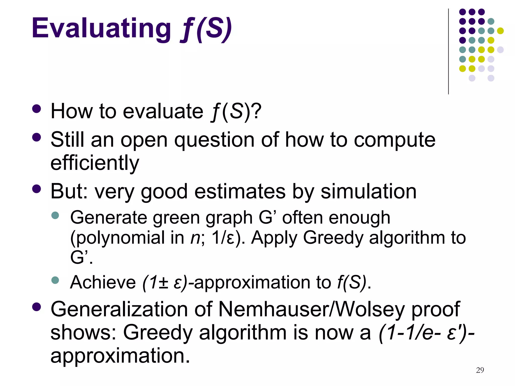 Evaluating ƒ(S)

 How    to evaluate ƒ(S)?
 Still an open question of how to compute
  efficiently
 But: very good estimates by simulation
     Generate green graph G’ often enough
      (polynomial in n; 1/ε). Apply Greedy algorithm to
      G’.
     Achieve (1± ε)-approximation to f(S).
 Generalization of Nemhauser/Wolsey proof
  shows: Greedy algorithm is now a (1-1/e- ε′)-
  approximation.                                          29
 