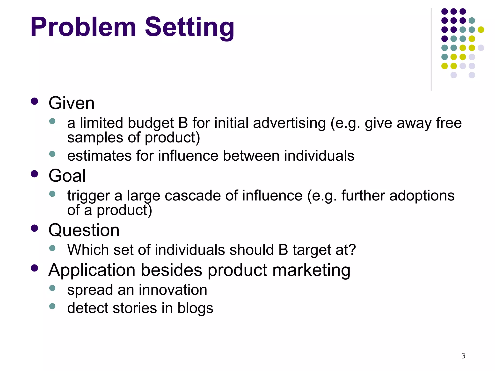 Problem Setting

   Given
       a limited budget B for initial advertising (e.g. give away free
        samples of product)
       estimates for influence between individuals
   Goal
       trigger a large cascade of influence (e.g. further adoptions
        of a product)
   Question
       Which set of individuals should B target at?
   Application besides product marketing
       spread an innovation
       detect stories in blogs

                                                                       3
 