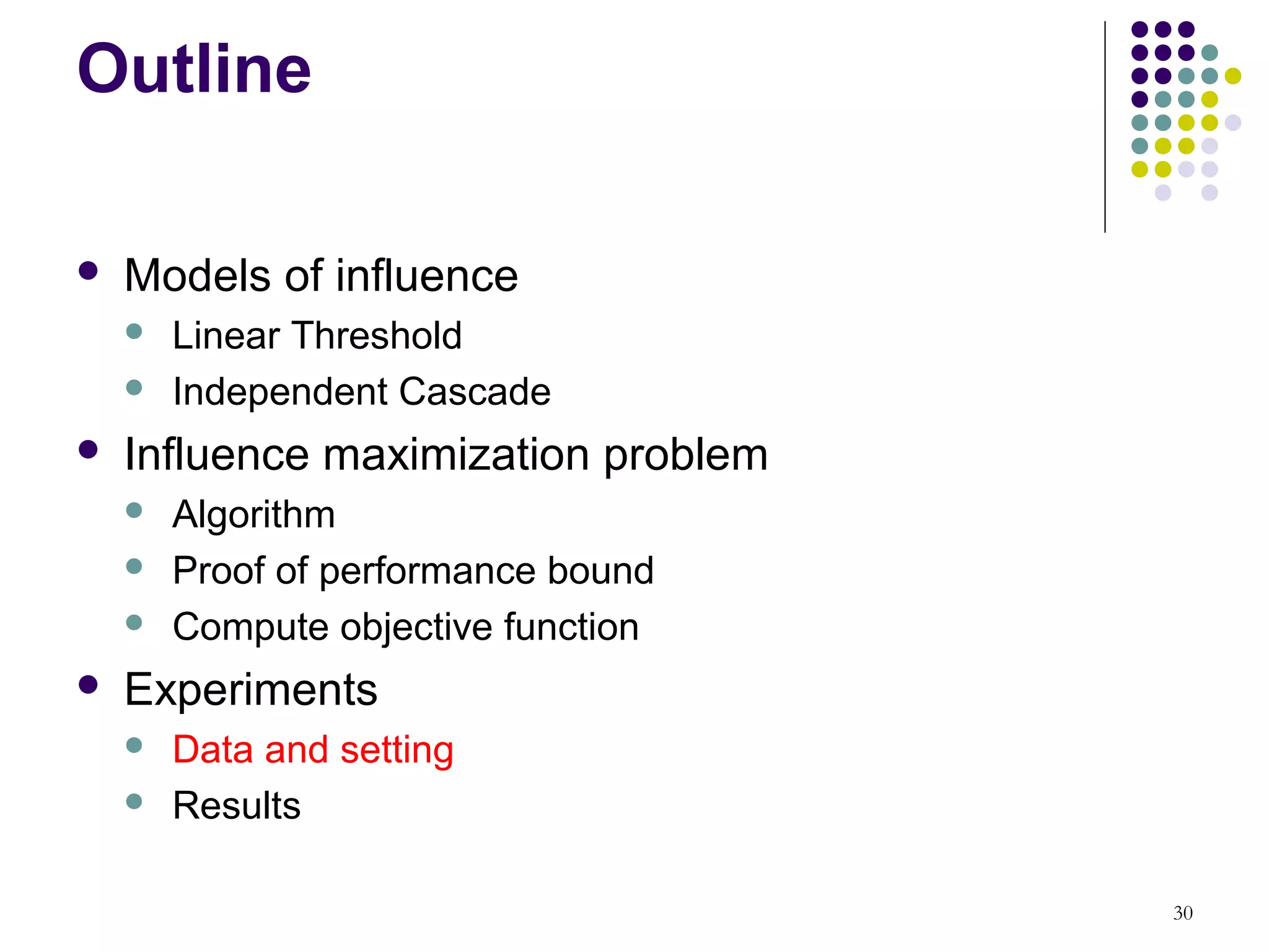 Outline

   Models of influence
       Linear Threshold
       Independent Cascade
   Influence maximization problem
       Algorithm
       Proof of performance bound
       Compute objective function
   Experiments
       Data and setting
       Results

                                     30
 