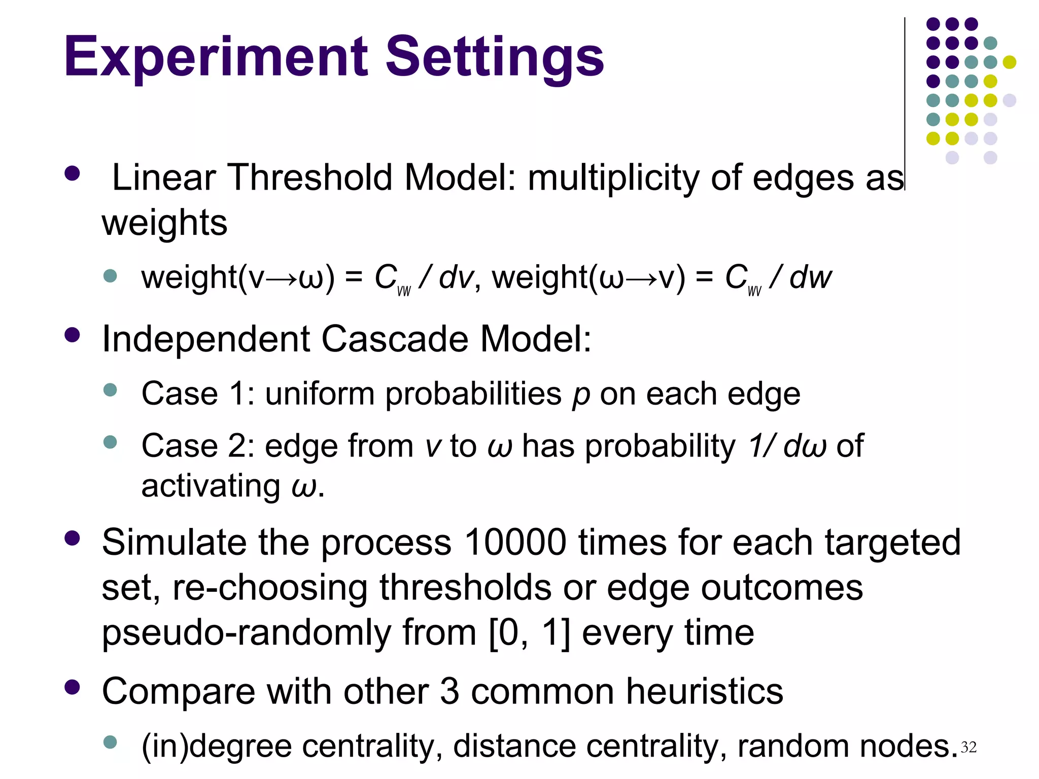 Experiment Settings
   Linear Threshold Model: multiplicity of edges as
    weights
       weight(v→ω) = Cvw / dv, weight(ω→v) = Cwv / dw
   Independent Cascade Model:
       Case 1: uniform probabilities p on each edge
       Case 2: edge from v to ω has probability 1/ dω of
        activating ω.
   Simulate the process 10000 times for each targeted
    set, re-choosing thresholds or edge outcomes
    pseudo-randomly from [0, 1] every time
   Compare with other 3 common heuristics
       (in)degree centrality, distance centrality, random nodes. 32
 