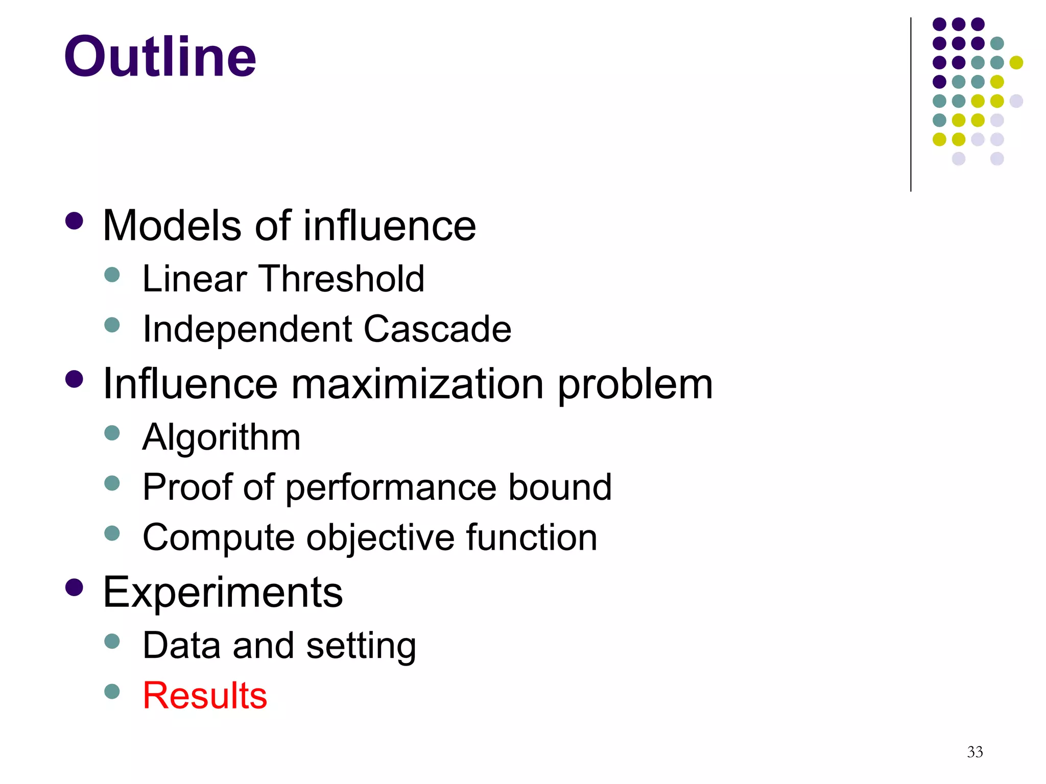 Outline

 Models    of influence
     Linear Threshold
     Independent Cascade
 Influence   maximization problem
     Algorithm
     Proof of performance bound
     Compute objective function
 Experiments
     Data and setting
     Results
                                     33
 