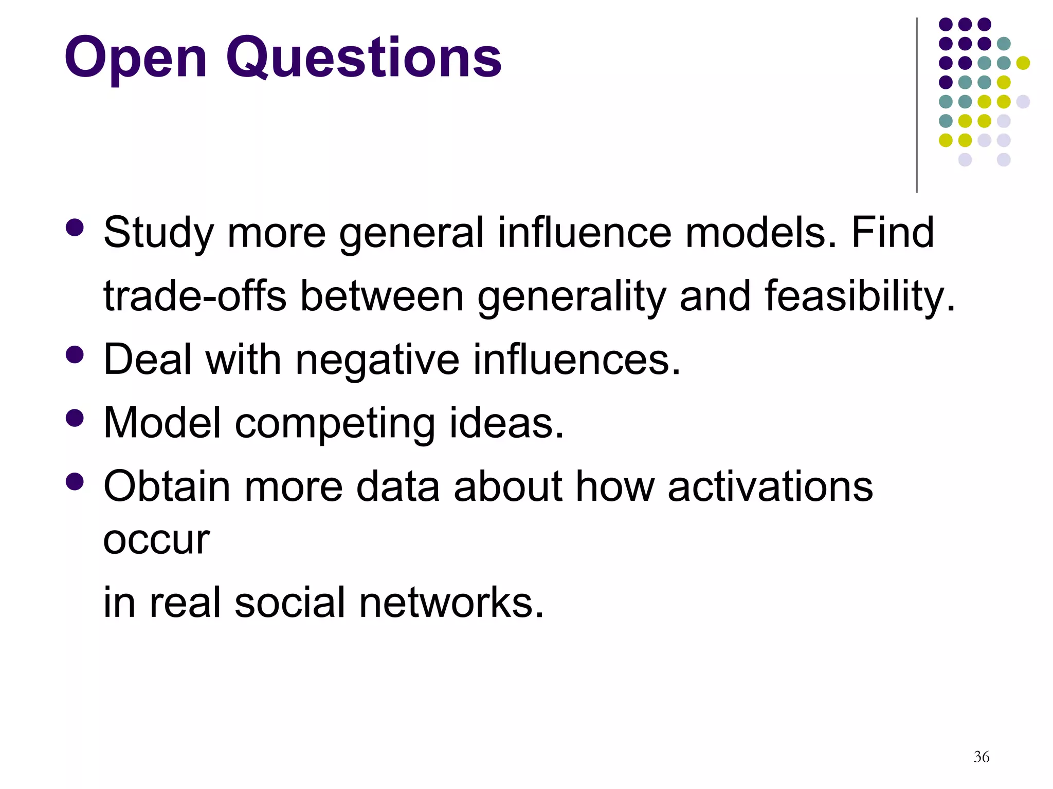 Open Questions

 Study  more general influence models. Find
  trade-offs between generality and feasibility.
 Deal with negative influences.

 Model competing ideas.

 Obtain more data about how activations
  occur
  in real social networks.


                                                   36
 