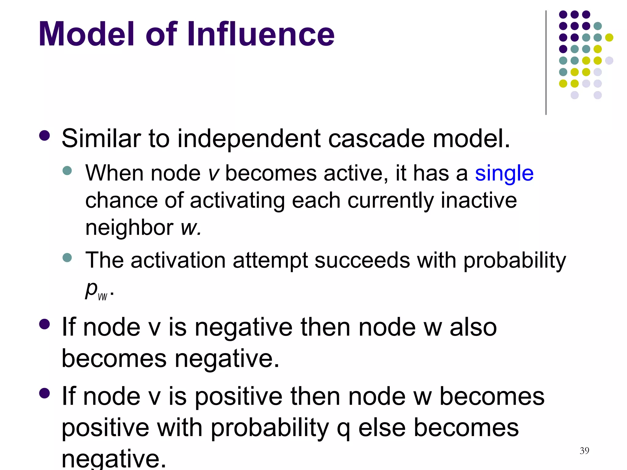 Model of Influence

 Similar    to independent cascade model.
      When node v becomes active, it has a single
       chance of activating each currently inactive
       neighbor w.
      The activation attempt succeeds with probability
       pvw .
 If node v is negative then node w also
  becomes negative.
 If node v is positive then node w becomes
  positive with probability q else becomes
  negative.
                                                          39
 