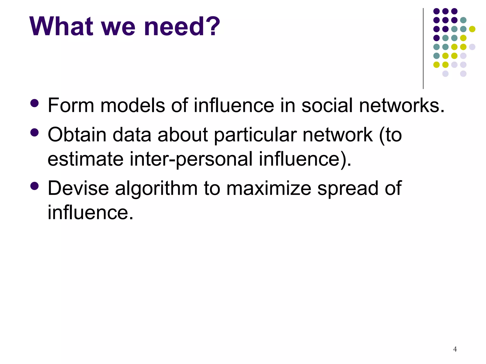 What we need?

 Form  models of influence in social networks.
 Obtain data about particular network (to
  estimate inter-personal influence).
 Devise algorithm to maximize spread of
  influence.




                                                  4
 