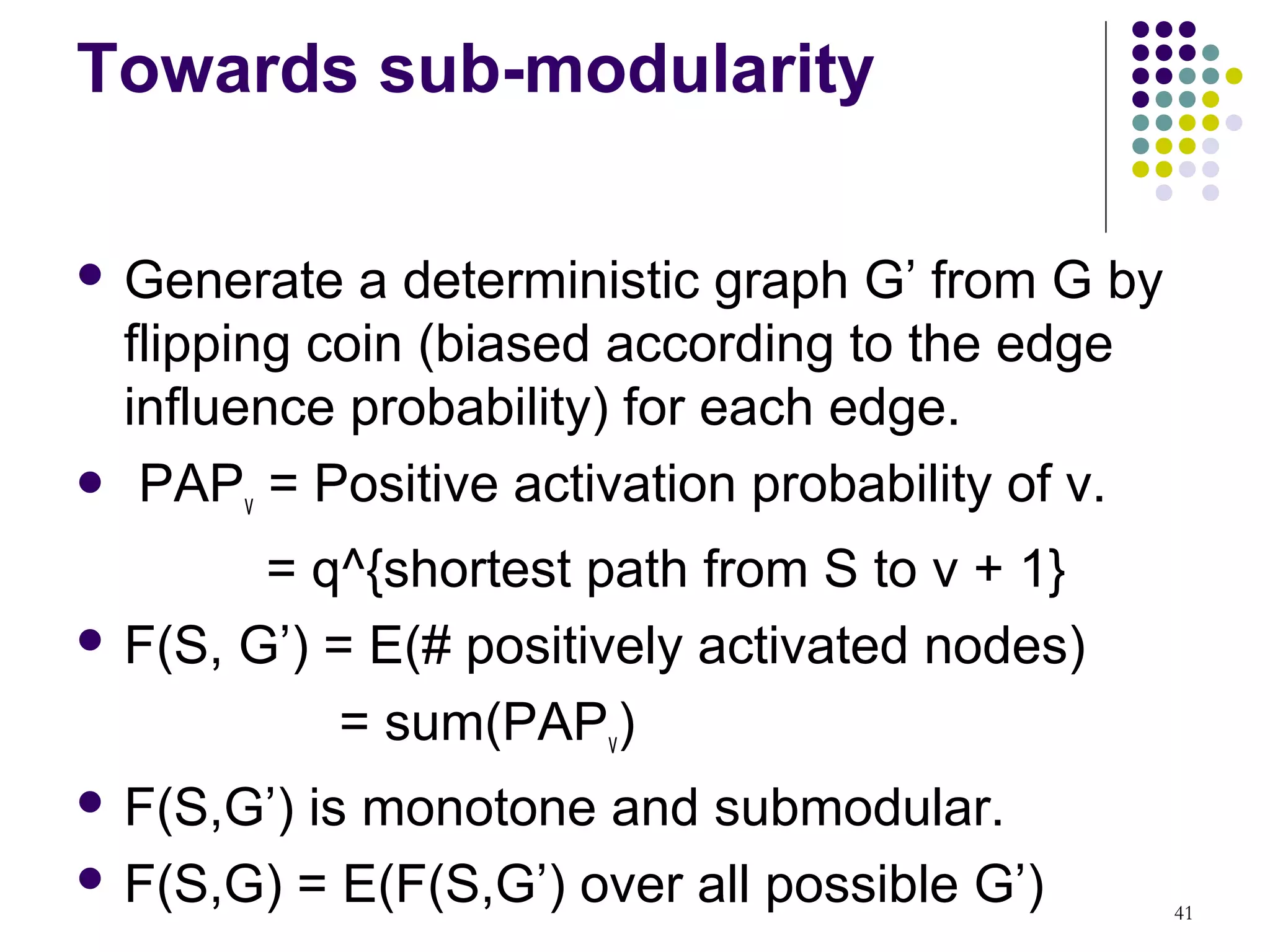 Towards sub-modularity

 Generate  a deterministic graph G’ from G by
 flipping coin (biased according to the edge
 influence probability) for each edge.
 PAP = Positive activation probability of v.
       v

        = q^{shortest path from S to v + 1}
 F(S, G’) = E(# positively activated nodes)

            = sum(PAPv)
 F(S,G’)is monotone and submodular.
 F(S,G) = E(F(S,G’) over all possible G’)
                                                 41
 
