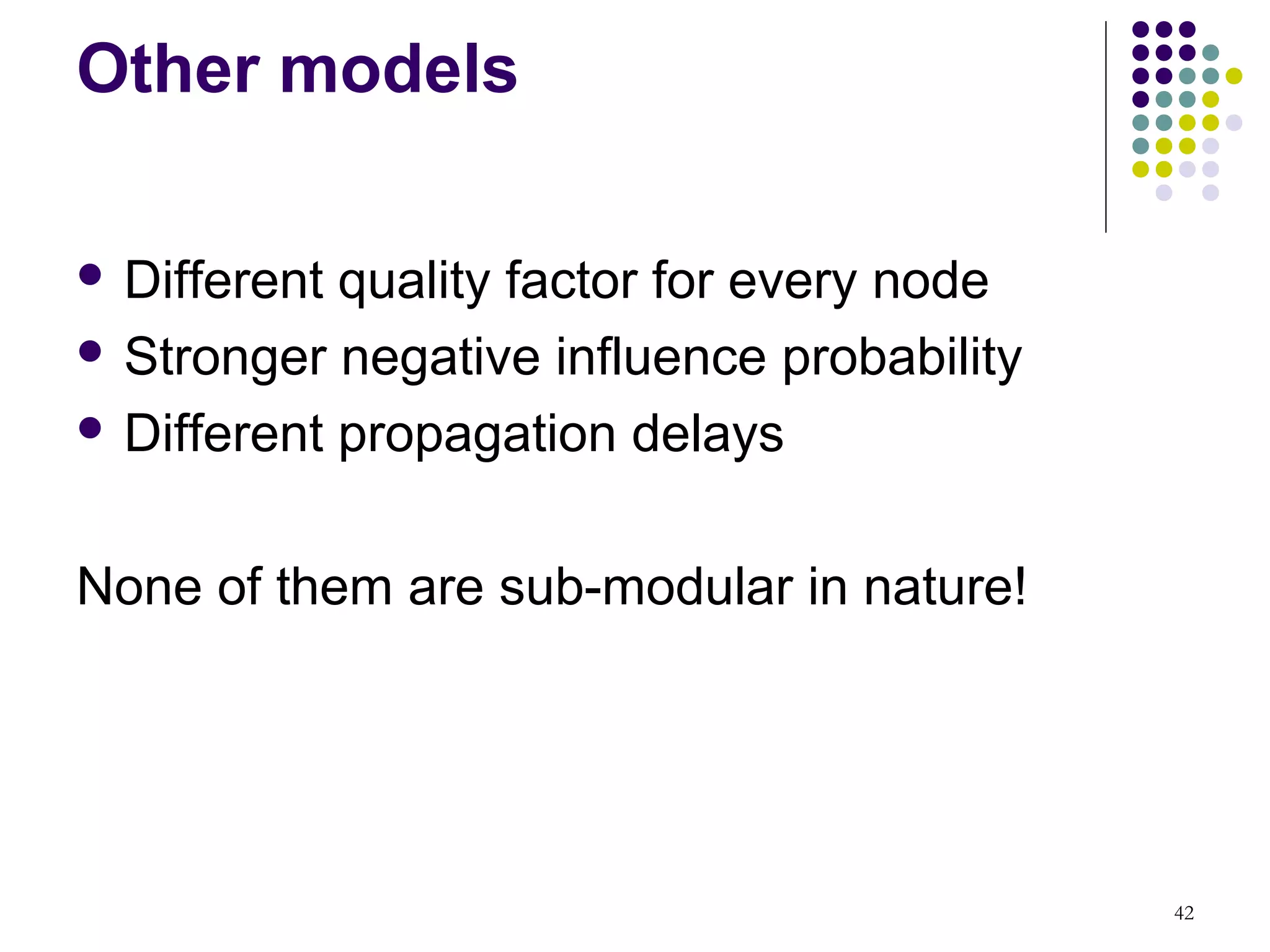 Other models

 Different quality factor for every node
 Stronger negative influence probability

 Different propagation delays



None of them are sub-modular in nature!




                                            42
 