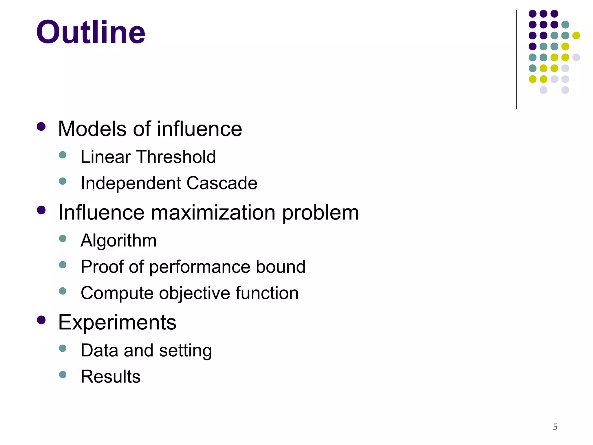 Outline

   Models of influence
       Linear Threshold
       Independent Cascade
   Influence maximization problem
       Algorithm
       Proof of performance bound
       Compute objective function
   Experiments
       Data and setting
       Results

                                     5
 