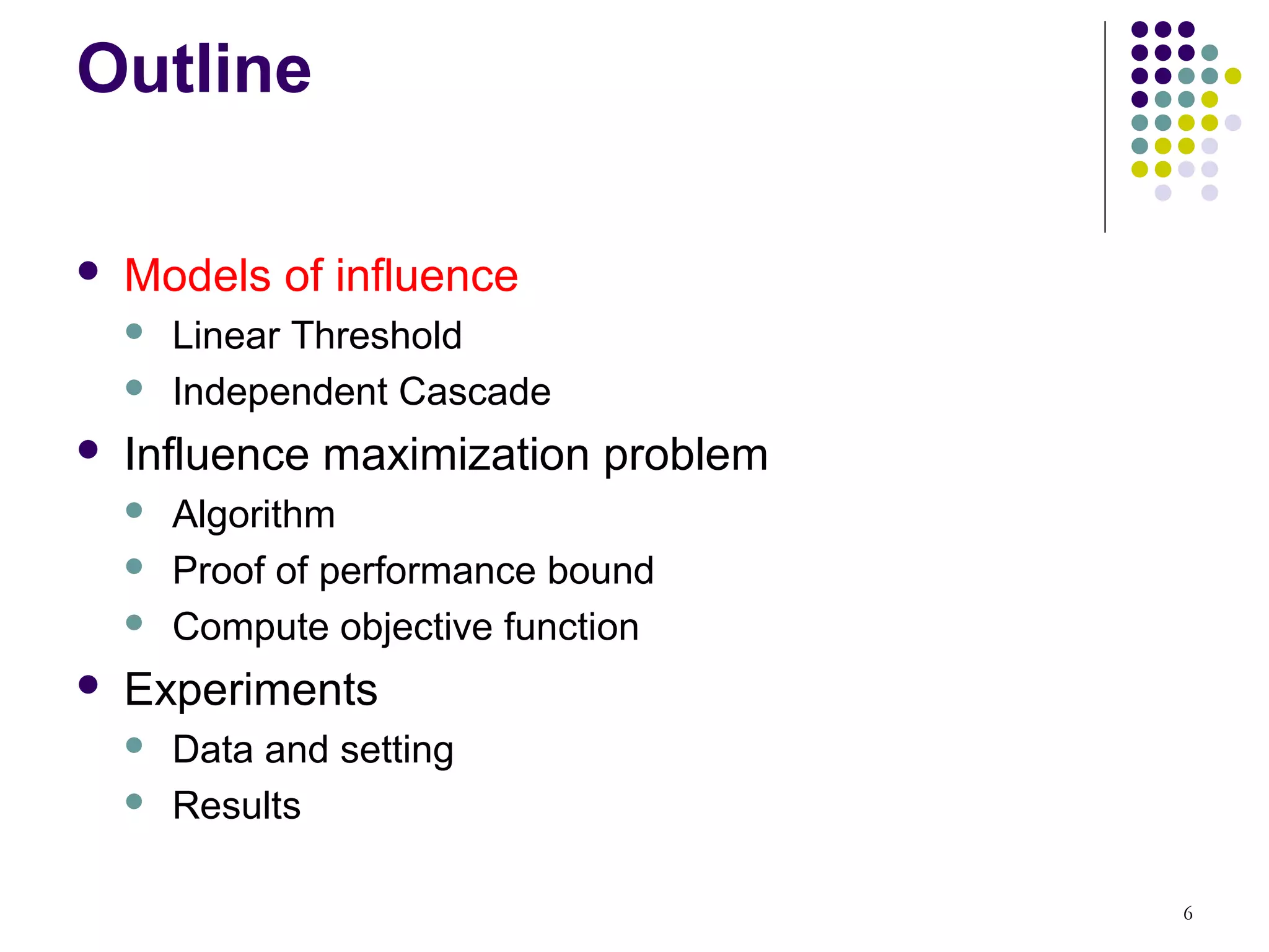 Outline

   Models of influence
       Linear Threshold
       Independent Cascade
   Influence maximization problem
       Algorithm
       Proof of performance bound
       Compute objective function
   Experiments
       Data and setting
       Results

                                     6
 