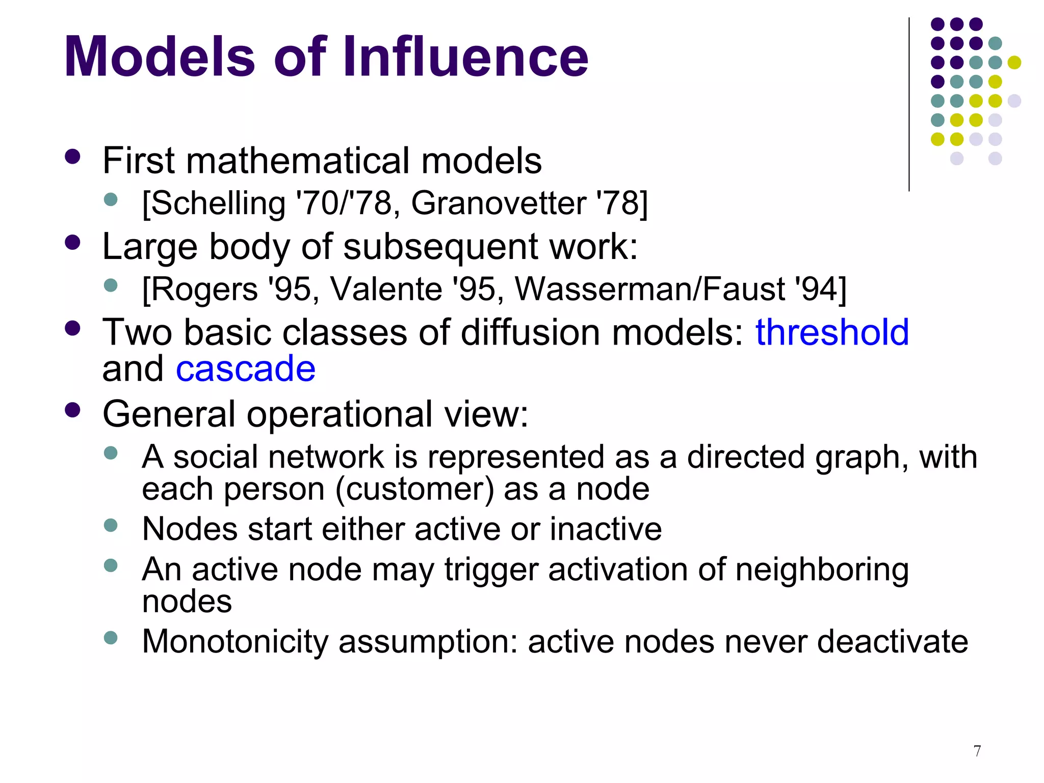 Models of Influence
   First mathematical models
       [Schelling '70/'78, Granovetter '78]
   Large body of subsequent work:
       [Rogers '95, Valente '95, Wasserman/Faust '94]
   Two basic classes of diffusion models: threshold
    and cascade
   General operational view:
       A social network is represented as a directed graph, with
        each person (customer) as a node
       Nodes start either active or inactive
       An active node may trigger activation of neighboring
        nodes
       Monotonicity assumption: active nodes never deactivate


                                                                7
 