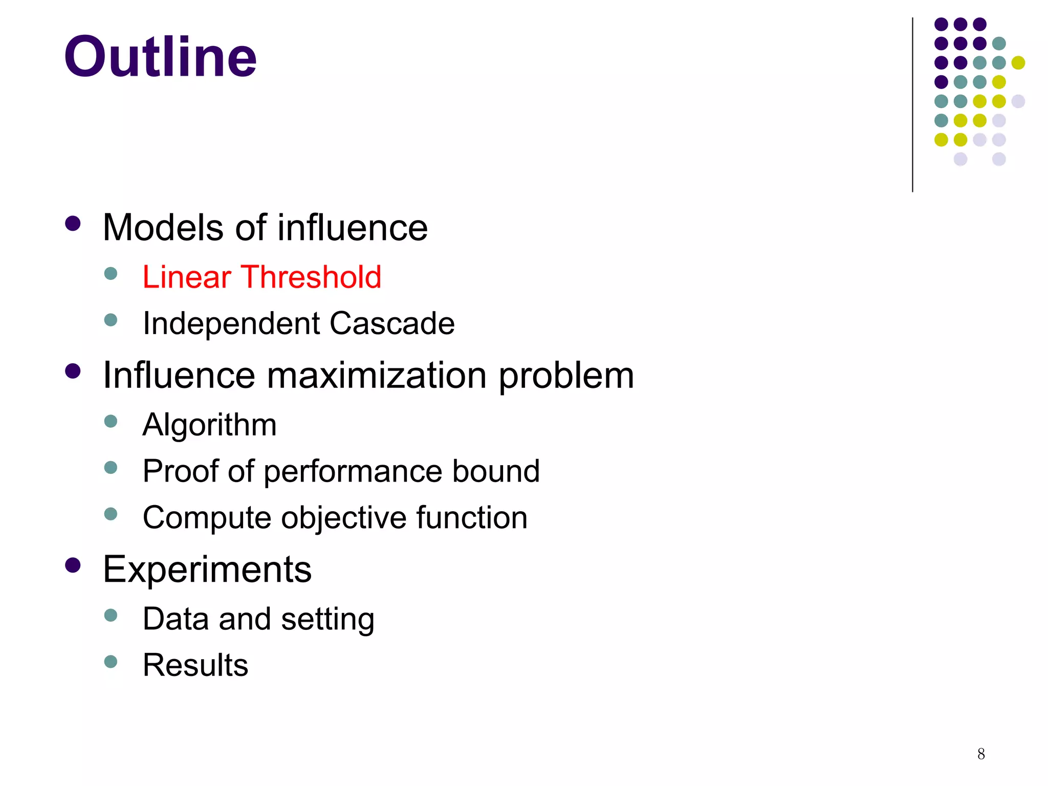 Outline

   Models of influence
       Linear Threshold
       Independent Cascade
   Influence maximization problem
       Algorithm
       Proof of performance bound
       Compute objective function
   Experiments
       Data and setting
       Results

                                     8
 