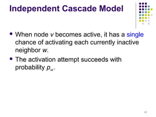 Independent Cascade Model

 When  node v becomes active, it has a single
  chance of activating each currently inactive
  neighbor w.
 The activation attempt succeeds with
  probability pvw .




                                                 12
 