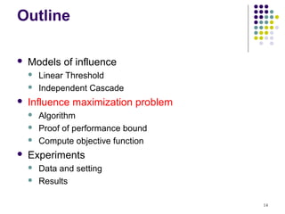 Outline

   Models of influence
       Linear Threshold
       Independent Cascade
   Influence maximization problem
       Algorithm
       Proof of performance bound
       Compute objective function
   Experiments
       Data and setting
       Results

                                     14
 