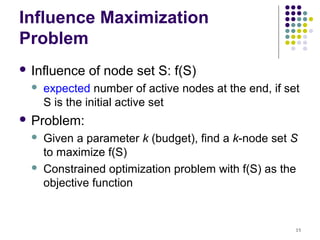 Influence Maximization
Problem
 Influence   of node set S: f(S)
     expected number of active nodes at the end, if set
      S is the initial active set
 Problem:
     Given a parameter k (budget), find a k-node set S
      to maximize f(S)
     Constrained optimization problem with f(S) as the
      objective function


                                                       15
 