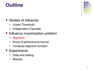 Outline

   Models of influence
       Linear Threshold
       Independent Cascade
   Influence maximization problem
       Algorithm
       Proof of performance bound
       Compute objective function
   Experiments
       Data and setting
       Results

                                     16
 