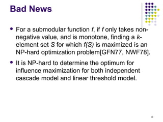 Bad News

   For a submodular function f, if f only takes non-
    negative value, and is monotone, finding a k-
    element set S for which f(S) is maximized is an
    NP-hard optimization problem[GFN77, NWF78].
   It is NP-hard to determine the optimum for
    influence maximization for both independent
    cascade model and linear threshold model.




                                                        18
 