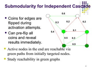 Submodularity for Independent Cascade
                                            0.6

 Coins  for edges are
                                                  0.2         0.2
  flipped during                      0.3

  activation attempts.
                                                        0.1
 Can pre-flip all              0.4

  coins and reveal                            0.5       0.3

  results immediately.                                  0.5
   Active nodes in the end are reachable via
    green paths from initially targeted nodes.
   Study reachability in green graphs
                                                                23
 