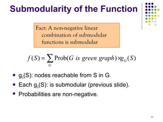 Submodularity of the Function

          Fact: A non-negative linear
            combination of submodular
            functions is submodular

       f ( S ) = ∑ Prob(G is green graph ) ×g G ( S )
               G

   gG(S): nodes reachable from S in G.
   Each gG(S): is submodular (previous slide).
   Probabilities are non-negative.


                                                        25
 