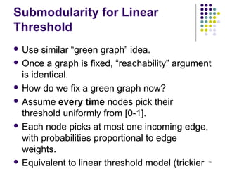 Submodularity for Linear
Threshold
 Use   similar “green graph” idea.
 Once a graph is fixed, “reachability” argument
  is identical.
 How do we fix a green graph now?

 Assume every time nodes pick their
  threshold uniformly from [0-1].
 Each node picks at most one incoming edge,
  with probabilities proportional to edge
  weights.
 Equivalent to linear threshold model (trickier
                                               26
 