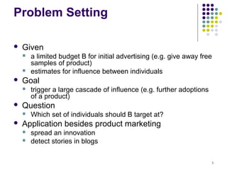 Problem Setting

   Given
       a limited budget B for initial advertising (e.g. give away free
        samples of product)
       estimates for influence between individuals
   Goal
       trigger a large cascade of influence (e.g. further adoptions
        of a product)
   Question
       Which set of individuals should B target at?
   Application besides product marketing
       spread an innovation
       detect stories in blogs

                                                                       3
 