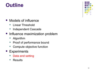 Outline

   Models of influence
       Linear Threshold
       Independent Cascade
   Influence maximization problem
       Algorithm
       Proof of performance bound
       Compute objective function
   Experiments
       Data and setting
       Results

                                     30
 