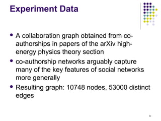 Experiment Data

A  collaboration graph obtained from co-
  authorships in papers of the arXiv high-
  energy physics theory section
 co-authorship networks arguably capture
  many of the key features of social networks
  more generally
 Resulting graph: 10748 nodes, 53000 distinct
  edges

                                             31
 