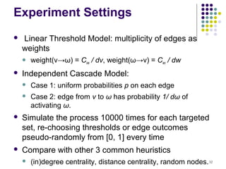 Experiment Settings
   Linear Threshold Model: multiplicity of edges as
    weights
       weight(v→ω) = Cvw / dv, weight(ω→v) = Cwv / dw
   Independent Cascade Model:
       Case 1: uniform probabilities p on each edge
       Case 2: edge from v to ω has probability 1/ dω of
        activating ω.
   Simulate the process 10000 times for each targeted
    set, re-choosing thresholds or edge outcomes
    pseudo-randomly from [0, 1] every time
   Compare with other 3 common heuristics
       (in)degree centrality, distance centrality, random nodes. 32
 