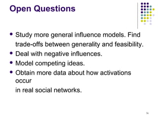 Open Questions

 Study  more general influence models. Find
  trade-offs between generality and feasibility.
 Deal with negative influences.

 Model competing ideas.

 Obtain more data about how activations
  occur
  in real social networks.


                                                   36
 