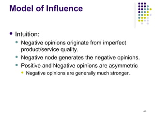 Model of Influence

 Intuition:
     Negative opinions originate from imperfect
      product/service quality.
     Negative node generates the negative opinions.
     Positive and Negative opinions are asymmetric
         Negative opinions are generally much stronger.




                                                           40
 