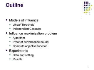 Outline

   Models of influence
       Linear Threshold
       Independent Cascade
   Influence maximization problem
       Algorithm
       Proof of performance bound
       Compute objective function
   Experiments
       Data and setting
       Results

                                     5
 