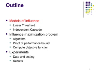 Outline

   Models of influence
       Linear Threshold
       Independent Cascade
   Influence maximization problem
       Algorithm
       Proof of performance bound
       Compute objective function
   Experiments
       Data and setting
       Results

                                     6
 