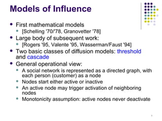 Models of Influence
   First mathematical models
       [Schelling '70/'78, Granovetter '78]
   Large body of subsequent work:
       [Rogers '95, Valente '95, Wasserman/Faust '94]
   Two basic classes of diffusion models: threshold
    and cascade
   General operational view:
       A social network is represented as a directed graph, with
        each person (customer) as a node
       Nodes start either active or inactive
       An active node may trigger activation of neighboring
        nodes
       Monotonicity assumption: active nodes never deactivate


                                                                7
 