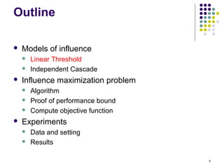 Outline

   Models of influence
       Linear Threshold
       Independent Cascade
   Influence maximization problem
       Algorithm
       Proof of performance bound
       Compute objective function
   Experiments
       Data and setting
       Results

                                     8
 