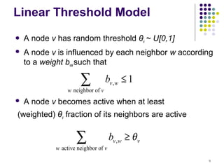 Linear Threshold Model
   A node v has random threshold θv ~ U[0,1]
   A node v is influenced by each neighbor w according
    to a weight bvw such that

                      ∑
                 w neighbor of v
                                   bv ,w ≤ 1
   A node v becomes active when at least
(weighted) θv fraction of its neighbors are active


                    ∑
            w active neighbor of v
                                     bv ,w ≥ θ v

                                                     9
 