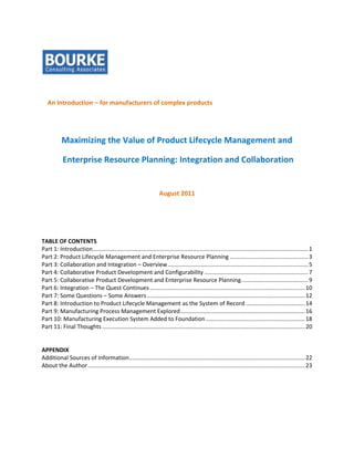 An Introduction – for manufacturers of complex products




           Maximizing the Value of Product Lifecycle Management and

            Enterprise Resource Planning: Integration and Collaboration


                                                                    August 2011




TABLE OF CONTENTS
Part 1: Introduction....................................................................................................................................... 1
Part 2: Product Lifecycle Management and Enterprise Resource Planning ................................................. 3
Part 3: Collaboration and Integration – Overview ........................................................................................ 5
Part 4: Collaborative Product Development and Configurability ................................................................. 7
Part 5: Collaborative Product Development and Enterprise Resource Planning .......................................... 9
Part 6: Integration – The Quest Continues ................................................................................................. 10
Part 7: Some Questions – Some Answers ................................................................................................... 12
Part 8: Introduction to Product Lifecycle Management as the System of Record ..................................... 14
Part 9: Manufacturing Process Management Explored .............................................................................. 16
Part 10: Manufacturing Execution System Added to Foundation .............................................................. 18
Part 11: Final Thoughts ............................................................................................................................... 20


APPENDIX
Additional Sources of Information .............................................................................................................. 22
About the Author ........................................................................................................................................ 23
 
