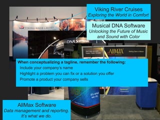 Viking River Cruises
Exploring the World in Comfort
Musical DNA Software
Unlocking the Future of Music
and Sound with Color
AllMax Software
Data management and reporting.
It’s what we do.
When conceptualizing a tagline, remember the following:
Include your company’s name
Highlight a problem you can fix or a solution you offer
Promote a product your company sells
 
