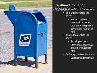 Tip #24-26
Pre-Show Promotion
Designed to Attract / Introduce
•  45-60 days before the
show:
–  Mail a postcard or
personalized letter
–  Give your prospect a
compelling reason to
visit
•  15-25 days before the
show:
–  E-mail prospects
–  Offer another product
benefit or reason to
visit
•  5-10 days before the show:
–  Call hottest prospects
 