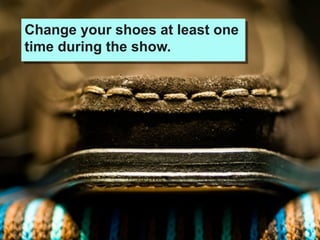 Change your shoes at least one
time during the show.
 