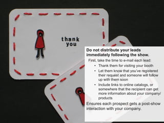 Do not distribute your leads
immediately following the show.
First, take the time to e-mail each lead:
•  Thank them for visiting your booth
•  Let them know that you’ve registered
their request and someone will follow
up with them soon
•  Include links to online catalogs, or
somewhere that the recipient can get
more information about your company/
products
Ensures each prospect gets a post-show
interaction with your company.
 