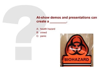 At-show demos and presentations can
create a _________.
A: health hazard
B: crowd
C: panic
 