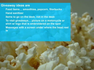 Giveaway ideas are
Food items… smoothies, popcorn, Starbucks
Hand sanitizer
Items to go on the desk, not in the desk
To visit giveaways… picture on a motorcycle or
shirt w/ logo that is embroidered on the spot
Massages with a screen under where the head rest
is
 