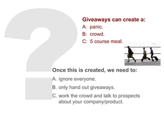 Giveaways can create a:
A: panic.
B: crowd.
C: 5 course meal.
Once this is created, we need to:
A.  ignore everyone.
B.  only hand out giveaways.
C.  work the crowd and talk to prospects
about your company/product.
 