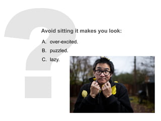 Avoid sitting it makes you look:
A.  over-excited.
B.  puzzled.
C.  lazy.
 