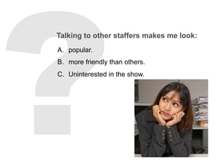 Talking to other staffers makes me look:
A.  popular.
B.  more friendly than others.
C.  Uninterested in the show.
 