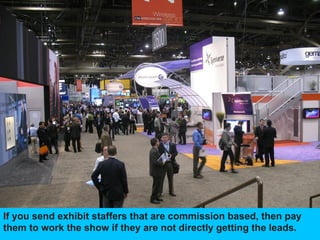 If you send exhibit staffers that are commission based, then pay
them to work the show if they are not directly getting the leads.
 