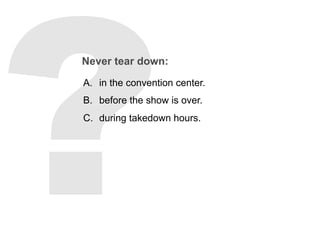 Never tear down:
A.  in the convention center.
B.  before the show is over.
C.  during takedown hours.
 