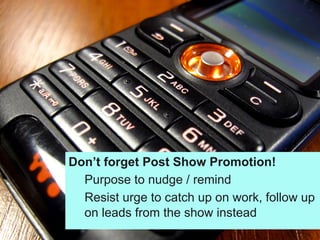 Don’t forget Post Show Promotion!
Purpose to nudge / remind
Resist urge to catch up on work, follow up
on leads from the show instead
 