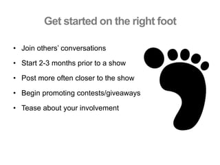 Get started on the right foot
•  Join others’ conversations
•  Start 2-3 months prior to a show
•  Post more often closer to the show
•  Begin promoting contests/giveaways
•  Tease about your involvement
 