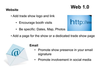 Website
• Add trade show logo and link
•  Encourage booth visits
•  Be specific: Dates, Map, Photos
• Add a page for the show or a dedicated trade show page
Email
•  Promote show presence in your email
signature
•  Promote involvement in social media
Web 1.0
 