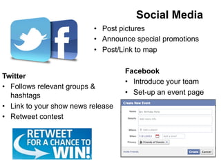 Facebook
•  Introduce your team
•  Set-up an event page
Twitter
•  Follows relevant groups &
hashtags
•  Link to your show news release
•  Retweet contest
•  Post pictures
•  Announce special promotions
•  Post/Link to map
Social Media
 